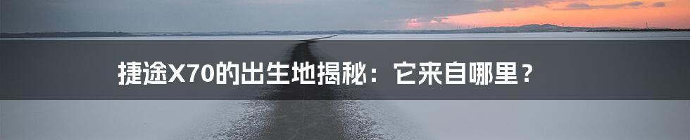 捷途X70的出生地揭秘:它来自哪里?