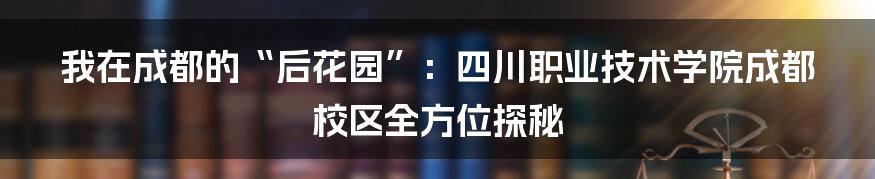 我在成都的“后花园”:四川职业技术学院成都校区全方位探秘