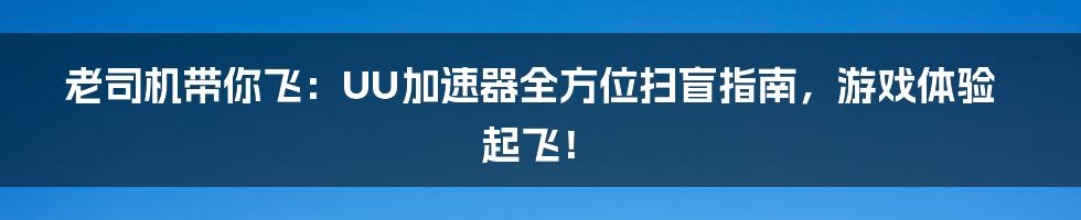 老司机带你飞：UU加速器全方位扫盲指南，游戏体验起飞！