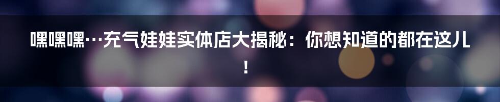 嘿嘿嘿…充气娃娃实体店大揭秘:你想知道的都在这儿!