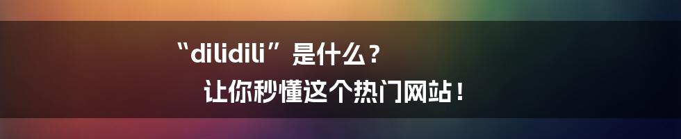 “dilidili”是什么? 让你秒懂这个热门网站!