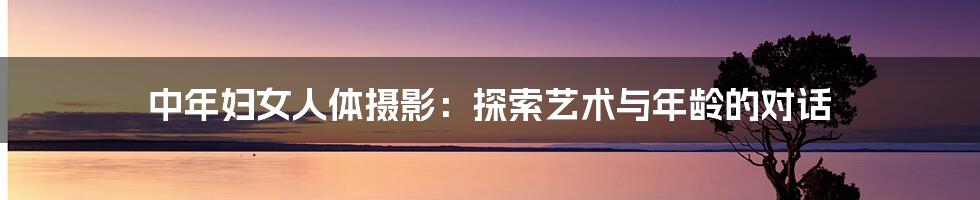 中年妇女人体摄影:探索艺术与年龄的对话