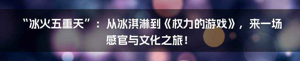 “冰火五重天”:从冰淇淋到《权力的游戏》,来一场感官与文化之旅!