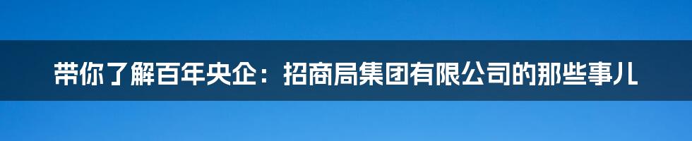 带你了解百年央企:招商局集团有限公司的那些事儿