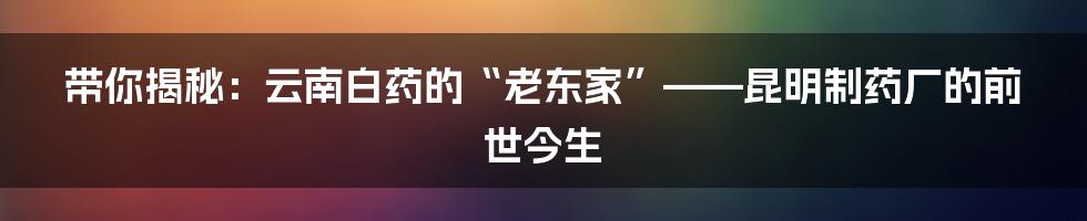 带你揭秘：云南白药的“老东家”——昆明制药厂的前世今生