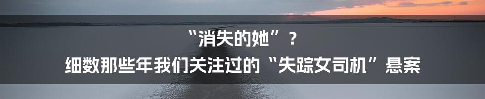 “消失的她”? 细数那些年我们关注过的“失踪女司机”悬案