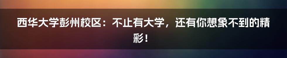 西华大学彭州校区:不止有大学,还有你想象不到的精彩!
