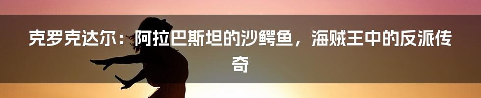 克罗克达尔:阿拉巴斯坦的沙鳄鱼,海贼王中的反派传奇