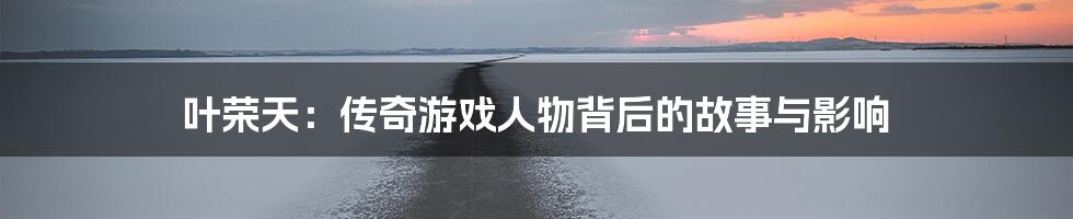 叶荣天:传奇游戏人物背后的故事与影响