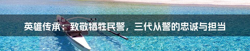 英雄传承：致敬牺牲民警，三代从警的忠诚与担当