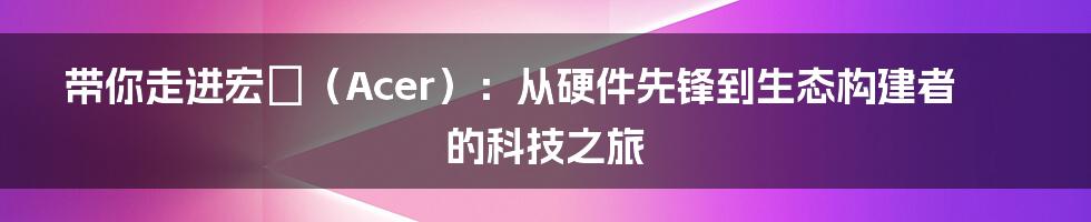 带你走进宏碁(Acer):从硬件先锋到生态构建者的科技之旅