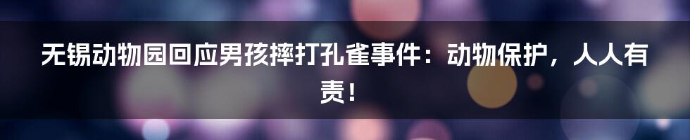 无锡动物园回应男孩摔打孔雀事件:动物保护,人人有责!
