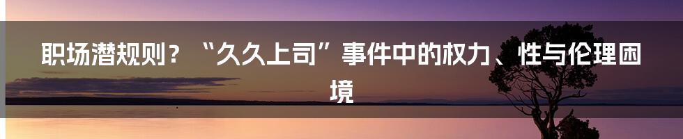 职场潜规则?“久久上司”事件中的权力、性与伦理困境