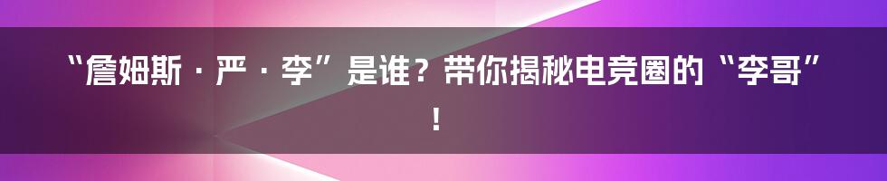 “詹姆斯·严·李”是谁?带你揭秘电竞圈的“李哥”!