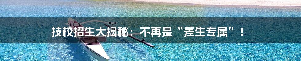 技校招生大揭秘:不再是“差生专属”!
