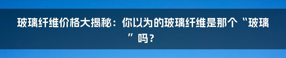 玻璃纤维价格大揭秘:你以为的玻璃纤维是那个“玻璃”吗?