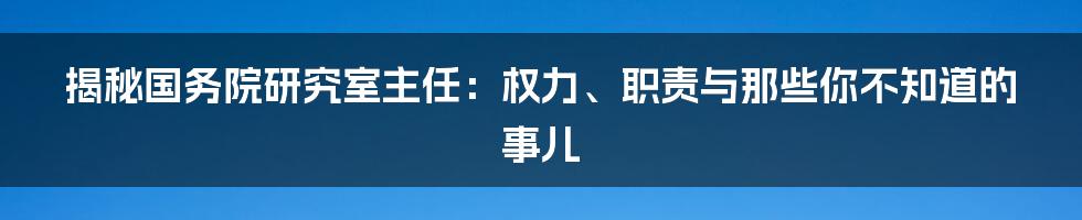 揭秘国务院研究室主任:权力、职责与那些你不知道的事儿