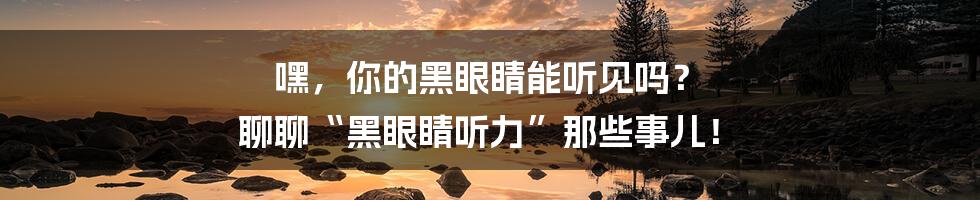 嘿,你的黑眼睛能听见吗? 聊聊“黑眼睛听力”那些事儿!