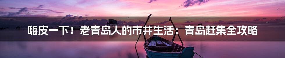 嗨皮一下!老青岛人的市井生活:青岛赶集全攻略