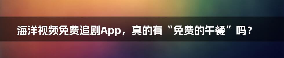 海洋视频免费追剧App,真的有“免费的午餐”吗?