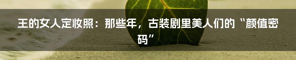 王的女人定妆照:那些年,古装剧里美人们的“颜值密码”