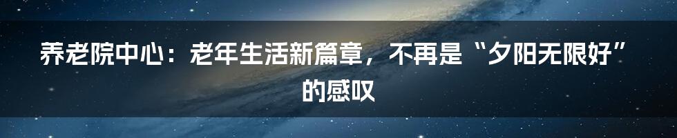 养老院中心:老年生活新篇章,不再是“夕阳无限好”的感叹