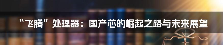 “飞腾”处理器：国产芯的崛起之路与未来展望