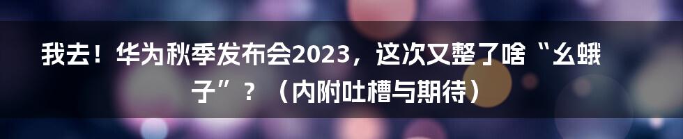 我去!华为秋季发布会2023,这次又整了啥“幺蛾子”?(内附吐槽与期待)