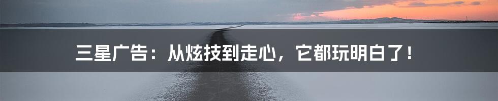 三星广告：从炫技到走心，它都玩明白了！