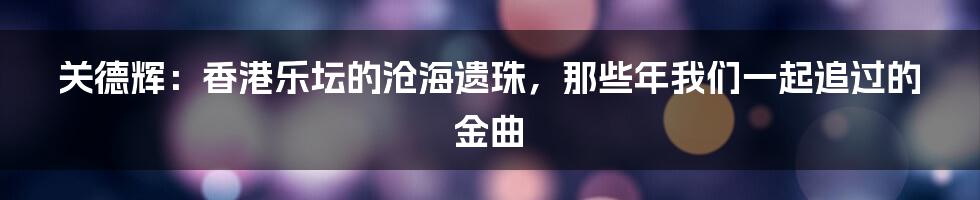 关德辉:香港乐坛的沧海遗珠,那些年我们一起追过的金曲