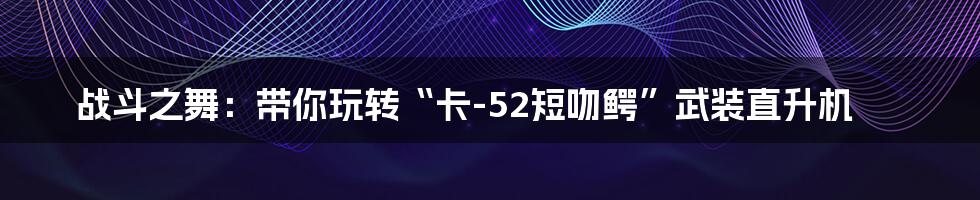 战斗之舞:带你玩转“卡-52短吻鳄”武装直升机