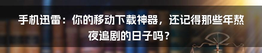 手机迅雷:你的移动下载神器,还记得那些年熬夜追剧的日子吗?