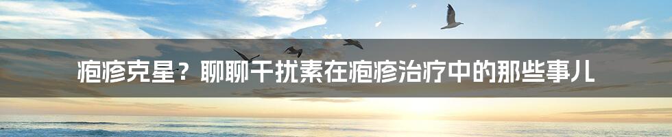 疱疹克星？聊聊干扰素在疱疹治疗中的那些事儿