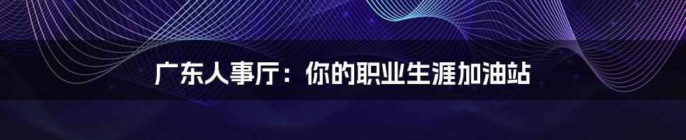 广东人事厅:你的职业生涯加油站