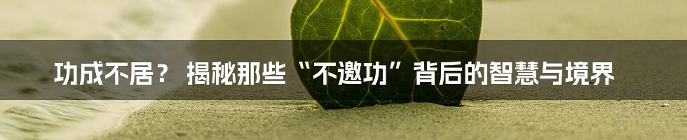 功成不居？ 揭秘那些“不邀功”背后的智慧与境界