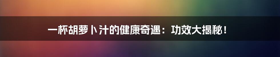 一杯胡萝卜汁的健康奇遇：功效大揭秘！