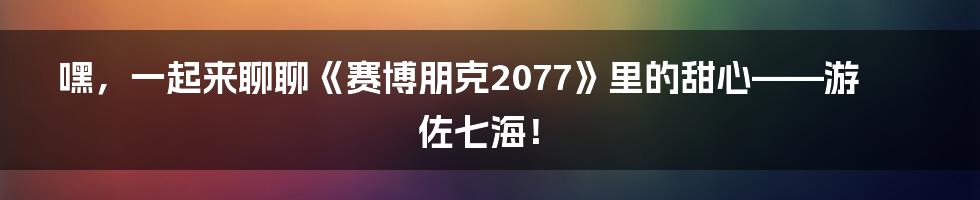 嘿,一起来聊聊《赛博朋克2077》里的甜心——游佐七海!
