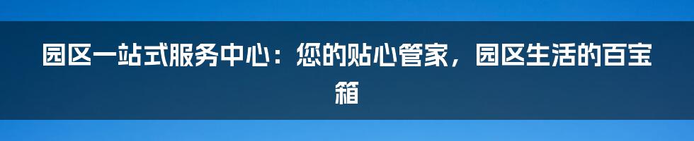园区一站式服务中心:您的贴心管家,园区生活的百宝箱