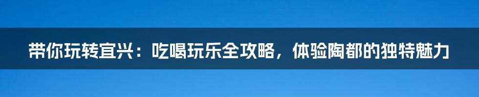 带你玩转宜兴：吃喝玩乐全攻略，体验陶都的独特魅力