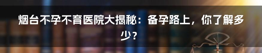 烟台不孕不育医院大揭秘:备孕路上,你了解多少?