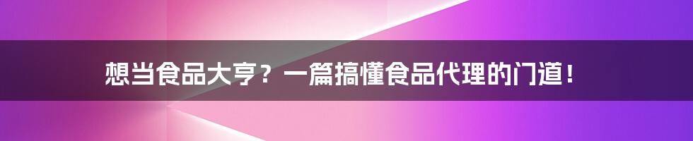 想当食品大亨?一篇搞懂食品代理的门道!