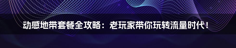 动感地带套餐全攻略：老玩家带你玩转流量时代！