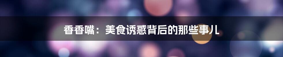 香香嘴:美食诱惑背后的那些事儿