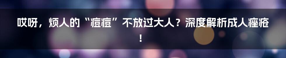哎呀,烦人的“痘痘”不放过大人?深度解析成人痤疮!