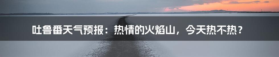 吐鲁番天气预报:热情的火焰山,今天热不热?