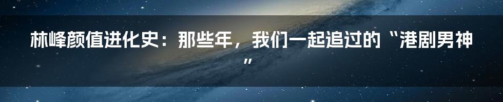 林峰颜值进化史:那些年,我们一起追过的“港剧男神”