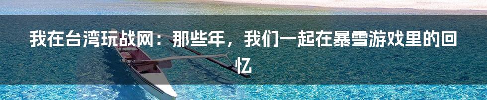 我在台湾玩战网:那些年,我们一起在暴雪游戏里的回忆