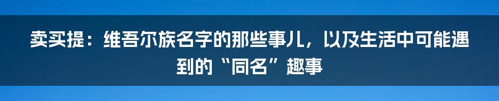 卖买提:维吾尔族名字的那些事儿,以及生活中可能遇到的“同名”趣事