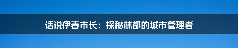 话说伊春市长：探秘林都的城市管理者
