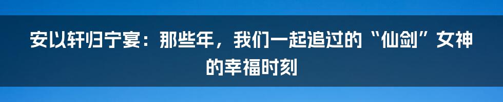 安以轩归宁宴：那些年，我们一起追过的“仙剑”女神的幸福时刻